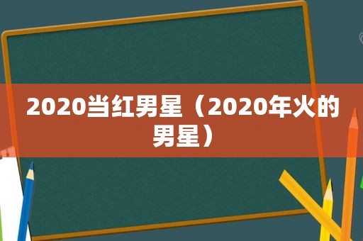 2020当红男星（2020年火的男星）