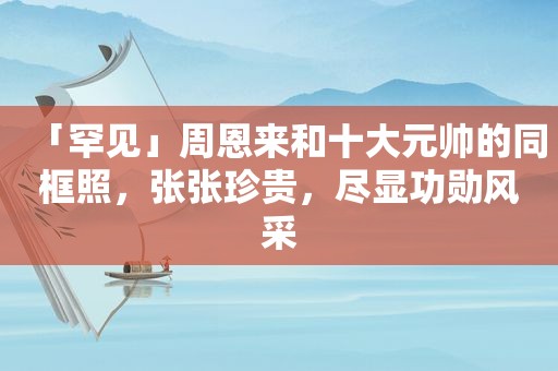 「罕见」周恩来和十大元帅的同框照，张张珍贵，尽显功勋风采