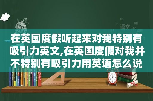 在英国度假听起来对我特别有吸引力英文,在英国度假对我并不特别有吸引力用英语怎么说  第1张