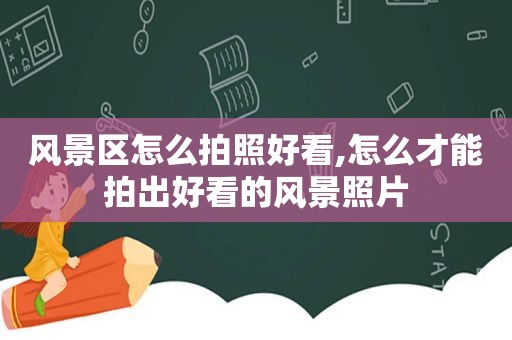 风景区怎么拍照好看,怎么才能拍出好看的风景照片