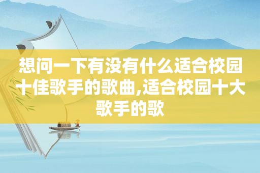 想问一下有没有什么适合校园十佳歌手的歌曲,适合校园十大歌手的歌