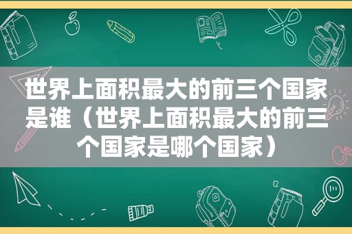 世界上面积最大的前三个国家是谁（世界上面积最大的前三个国家是哪个国家）