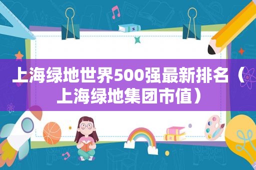 上海绿地世界500强最新排名（上海绿地集团市值）