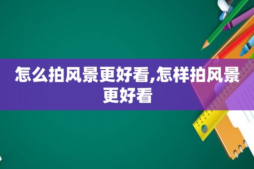 怎么拍风景更好看,怎样拍风景更好看