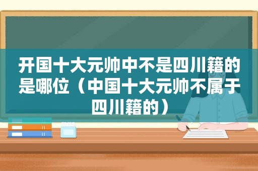 开国十大元帅中不是四川籍的是哪位（中国十大元帅不属于四川籍的）