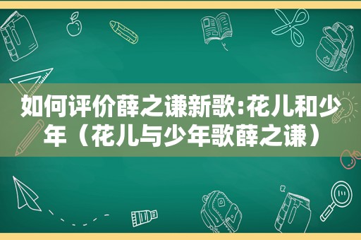 如何评价薛之谦新歌:花儿和少年（花儿与少年歌薛之谦）