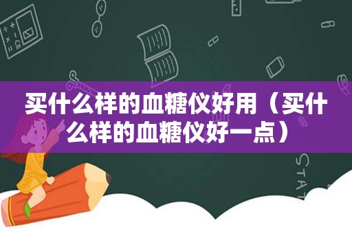 买什么样的血糖仪好用（买什么样的血糖仪好一点）