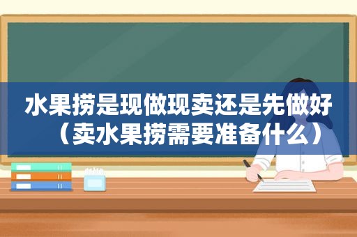 水果捞是现做现卖还是先做好（卖水果捞需要准备什么）