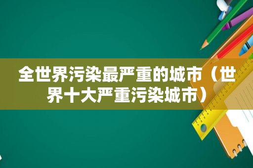 全世界污染最严重的城市（世界十大严重污染城市）