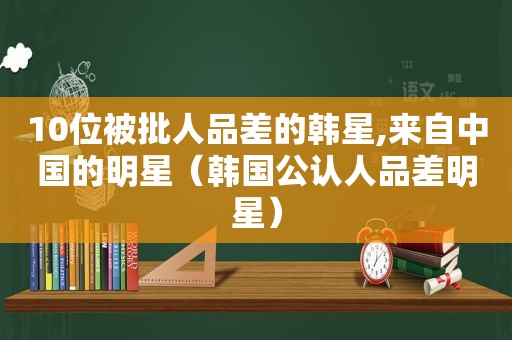 10位被批人品差的韩星,来自中国的明星（韩国公认人品差明星）