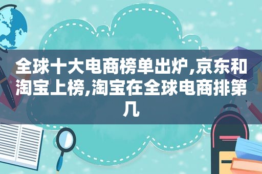 全球十大电商榜单出炉,京东和淘宝上榜,淘宝在全球电商排第几