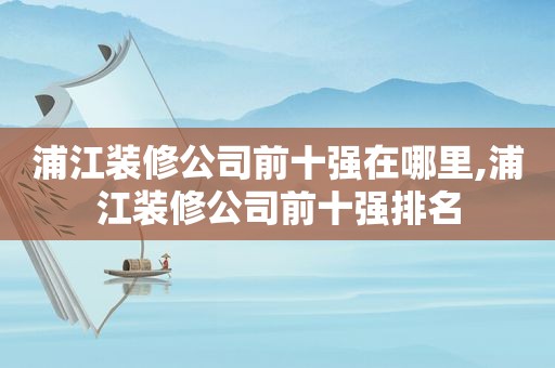 浦江装修公司前十强在哪里,浦江装修公司前十强排名