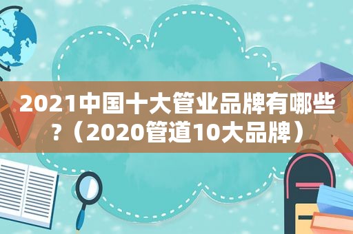 2021中国十大管业品牌有哪些?（2020管道10大品牌）