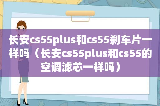 长安cs55plus和cs55刹车片一样吗（长安cs55plus和cs55的空调滤芯一样吗）