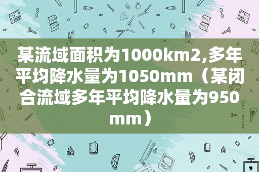 某流域面积为1000km2,多年平均降水量为1050mm（某闭合流域多年平均降水量为950mm）