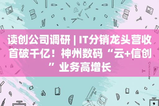 读创公司调研 | IT分销龙头营收首破千亿！神州数码“云+信创”业务高增长