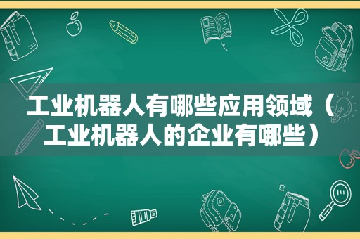 工业机器人有哪些应用领域（工业机器人的企业有哪些）