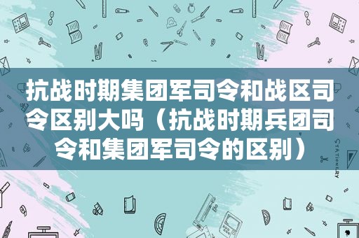 抗战时期集团军司令和战区司令区别大吗（抗战时期兵团司令和集团军司令的区别）