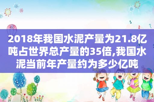 2018年我国水泥产量为21.8亿吨占世界总产量的35倍,我国水泥当前年产量约为多少亿吨