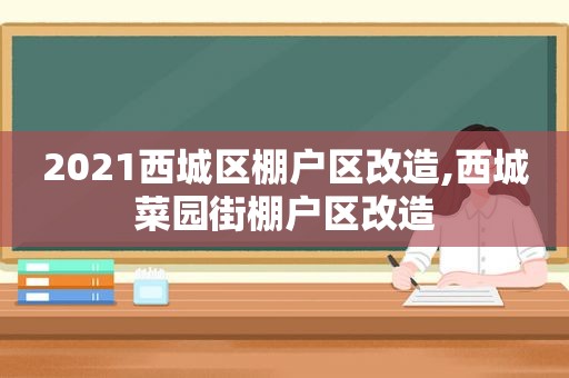 2021西城区棚户区改造,西城菜园街棚户区改造