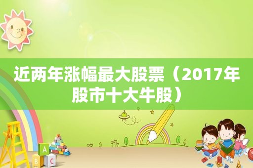 近两年涨幅最大股票（2017年股市十大牛股）