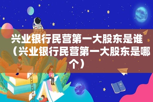 兴业银行民营第一大股东是谁（兴业银行民营第一大股东是哪个）