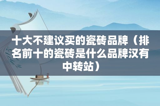 十大不建议买的瓷砖品牌（排名前十的瓷砖是什么品牌汉有中转站）