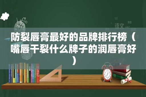 防裂唇膏最好的品牌排行榜（嘴唇干裂什么牌子的润唇膏好）