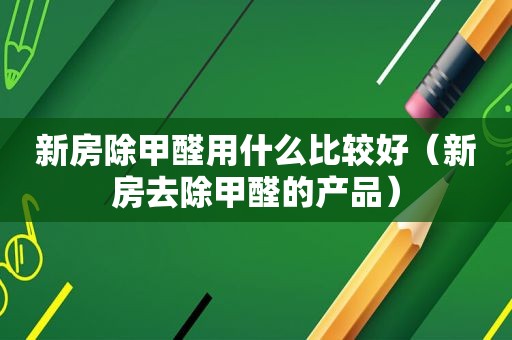 新房除甲醛用什么比较好（新房去除甲醛的产品）