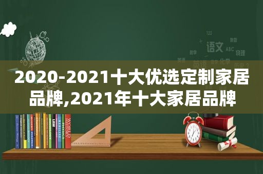 2020-2021十大优选定制家居品牌,2021年十大家居品牌