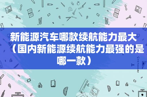 新能源汽车哪款续航能力最大（国内新能源续航能力最强的是哪一款）