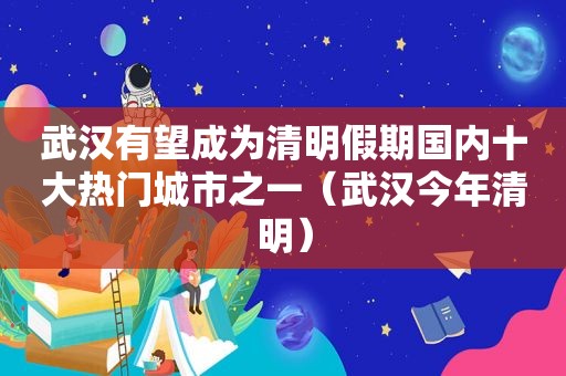 武汉有望成为清明假期国内十大热门城市之一（武汉今年清明）