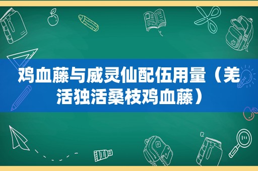 鸡血藤与威灵仙配伍用量（羌活独活桑枝鸡血藤）