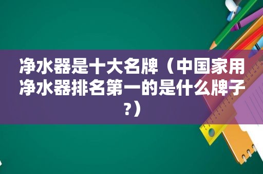 净水器是十大名牌（中国家用净水器排名第一的是什么牌子?）