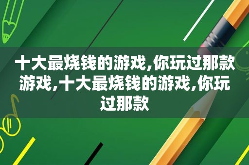 十大最烧钱的游戏,你玩过那款游戏,十大最烧钱的游戏,你玩过那款