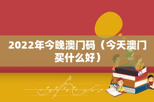 2022年今晚澳门码（今天澳门买什么好）