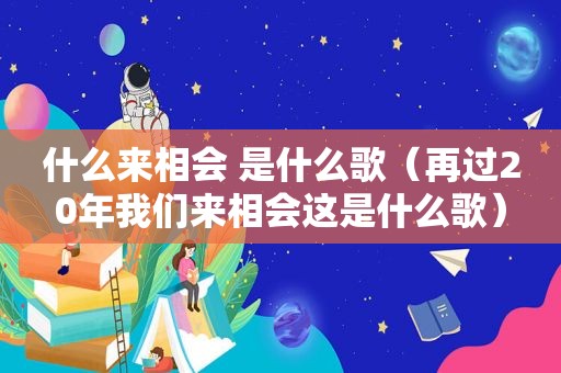 什么来相会 是什么歌（再过20年我们来相会这是什么歌）