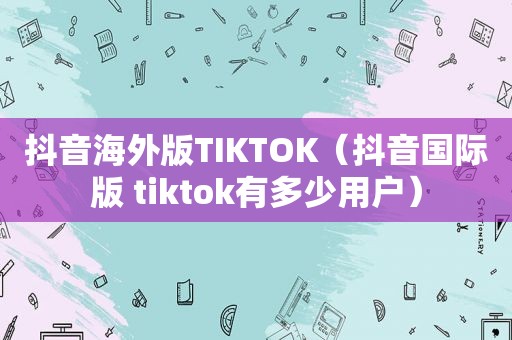 抖音海外版TIKTOK（抖音国际版 tiktok有多少用户）