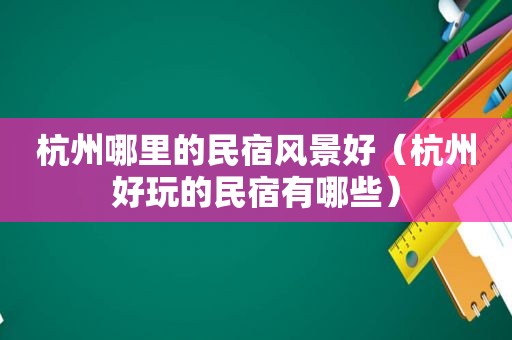 杭州哪里的民宿风景好（杭州好玩的民宿有哪些）