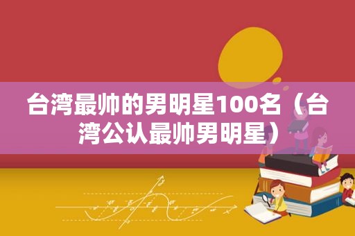 台湾最帅的男明星100名（台湾公认最帅男明星）