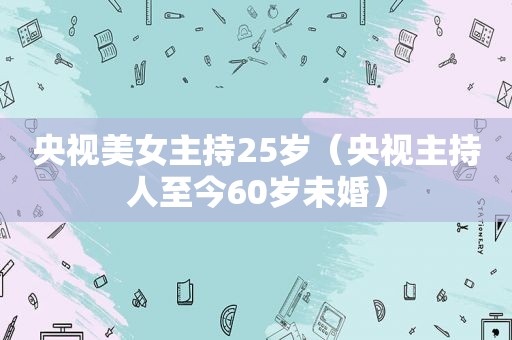 央视美女主持25岁（央视主持人至今60岁未婚）