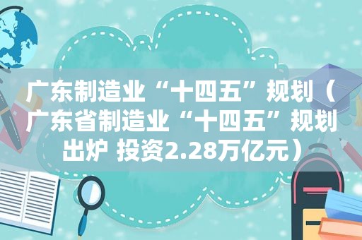 广东制造业“十四五”规划（广东省制造业“十四五”规划出炉 投资2.28万亿元）