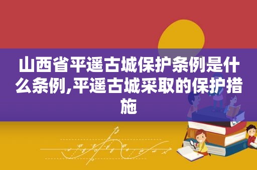 山西省平遥古城保护条例是什么条例,平遥古城采取的保护措施