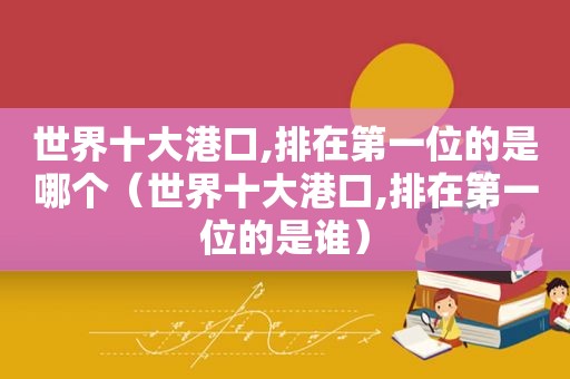 世界十大港口,排在第一位的是哪个（世界十大港口,排在第一位的是谁）