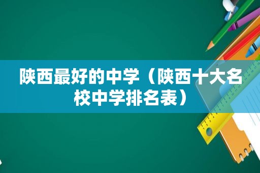 陕西最好的中学（陕西十大名校中学排名表）