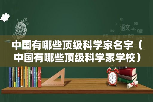 中国有哪些顶级科学家名字（中国有哪些顶级科学家学校）