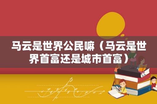 马云是世界公民嘛（马云是世界首富还是城市首富）