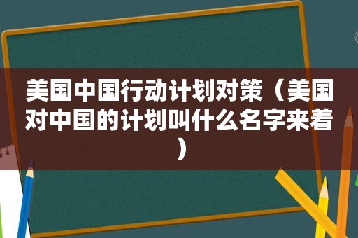 美国中国行动计划对策（美国对中国的计划叫什么名字来着）