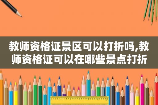 教师资格证景区可以打折吗,教师资格证可以在哪些景点打折