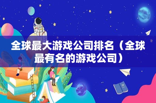 全球最大游戏公司排名（全球最有名的游戏公司）